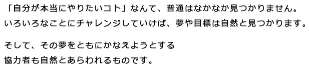 「自分が本当にやりたいコト」なんて、普通はなかなか見つかりません。いろいろなことにチャレンジしていけば、夢や目標は自然と見つかります。そして、その夢をともにかなえようとする協力者も自然とあらわれるものです。